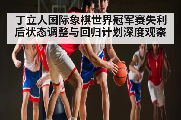 丁立人国际象棋世界冠军赛失利后状态调整与回归计划深度观察 | NG28